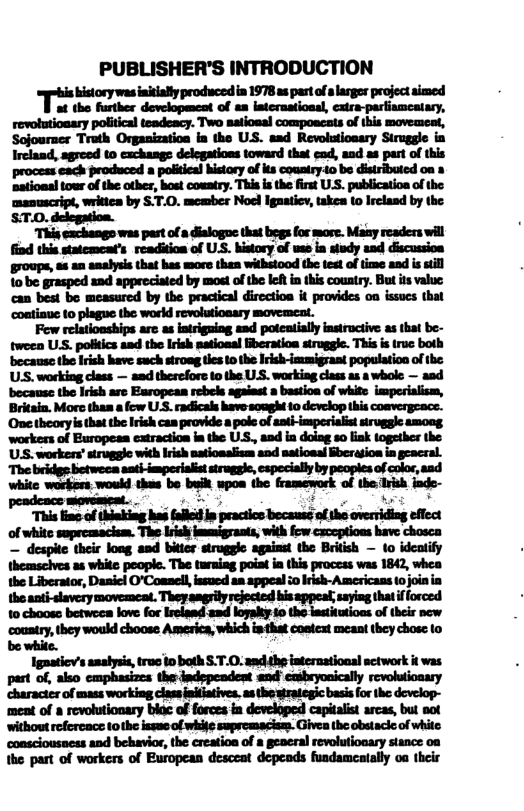 PUBLISHER’S INTRODUCTION  istorywas nkially producedia 1978 s part ofa larger project aimed at the further development of an international, catra-parfiamestary, revotutionary political teadeacy. Two satioaal couposcats of this movemeat, Sojourner Truth Organization ia the US. asd Revolutioasry Siruggle in Ircland, agreed (0 cachange delegations toward that eod, and as part of this process each produced a poliieal history of ks conntry.io be distributed on » ‘sationsltour of e other, bost couatry. This i the first U.S. publicatioa of the manuscript, writies by S.T.0. member Nocl Igasticy, takes to Irclasd by the ST.0. delegation.  This exchangs was past ofa dialogoe that begs for more. Maay readers wil find this statcment’s readition of US. bistory of wss ia siudy and discussion roups, as an analysis that has more then withstood the test of ime and is sl 10 be grasped and appreciaied by most of the lef i this country. But is value, can best bo measured by the practical dircction it provides on ssucs that ‘contiaue to plague the workd revolutionary movemeat.  Fow relationships ar as iatrigning and poteatially instructive as that be- twoen ULS. poliics aad the Irish natioaal iberation struggie. This is truc both because the Iish have such stroag tes 1 the Irishimumigrant population of the US. working class — aad therefors 10 the U.S. working class s a whole — aad ‘becausc the Irish are Earopean rebels against 2 bastioa of white imperialism, Britain. More thas a fow U.S. radicals have sought 10 develop this convergeace. Onetheoryis thatthe Irish can provide a pole of asti imperiaist siruggle amoog workers of Europeas eatraction in the U, and in doiag so lak together the US. workens strugglc with Irsh natioaslism and satioasl Bberagion in geacral. The bridge betweca sat-imperialist struggie, cspeciaily by peopies of color,aad whic workers wouk tha be bk wpon ihe famevork o the ik fde-  peadence movemeat. mi.dmul-ildb.nduh—#mmuquﬁa of whitc supreasacism. The Iriskimmigrants, with fow czcoptions have chosca — desphe their loag and bitier stroggle against the Beitish — (o idcalify themscives as white people. The taraing poiat ia this process was 1842, whea the Liberator, Dasicl O’Coasell issued an appeal io Irksh-Americass o join in the anti-slavery movemeat. Thoyangrily rejected his appeal; saying thatif forced 10 chooss betweea love for Ireland and logalks 10 the lastitusios of thei new ‘coustry,they would choose America, which inthat costext meant they chose 1o  be white.  Ignaticv’s analysia, truc io both S.T.0. and the interaational actwork it was part of, also emphasizes theindepeadent and cmsbeyonically revolutionary haractes of mass working class inlatives. as the wrategic basisfor he develop- meat of a revolutionary blac of forces in developed capitalist arcas, but sot without refercace tothe issae of whife sopremacisas. Givea the obstacie of white ‘consciousaess and behavior, the creation of  geacral revolutionary stance 0 the part of workers of European desceat depeads fundameatally oa theis 